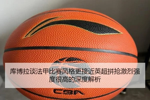 库博拉谈法甲比赛风格更接近英超拼抢激烈强度很高的深度解析
